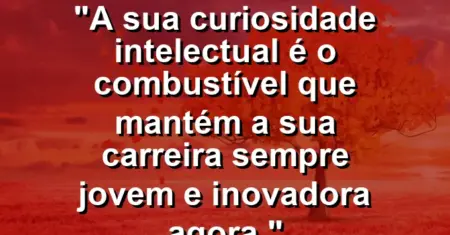 “A sua curiosidade intelectual é o combustível que mantém a sua carreira sempre jovem e inovadora agora.”