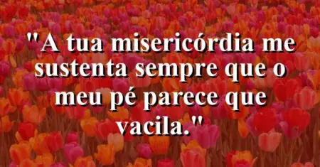 “A tua misericórdia me sustenta sempre que o meu pé parece que vacila.”