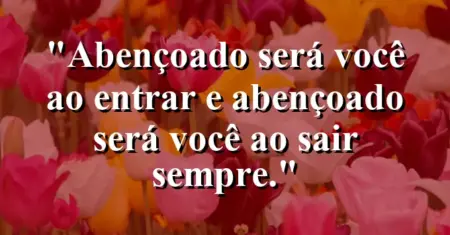 “Abençoado será você ao entrar e abençoado será você ao sair sempre.”