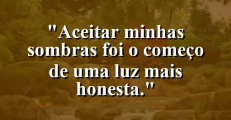 “Aceitar minhas sombras foi o começo de uma luz mais honesta.”