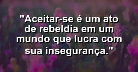Aceitar-se é um ato de rebeldia em um mundo que lucra com sua insegurança.