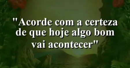 “Acorde com a certeza de que hoje algo bom vai acontecer”