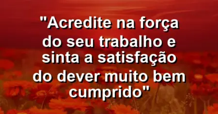 “Acredite na força do seu trabalho e sinta a satisfação do dever muito bem cumprido”