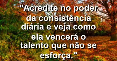 “Acredite no poder da consistência diária e veja como ela vencerá o talento que não se esforça.”