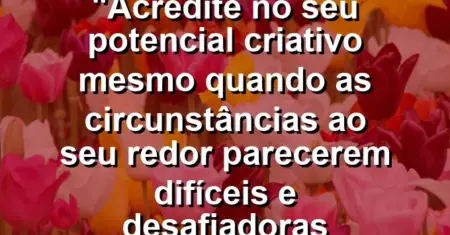 “Acredite no seu potencial criativo mesmo quando as circunstâncias ao seu redor parecerem difíceis e desafiadoras demais.”
