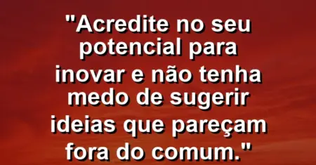 “Acredite no seu potencial para inovar e não tenha medo de sugerir ideias que pareçam fora do comum.”