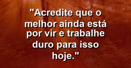 “Acredite que o melhor ainda está por vir e trabalhe duro para isso hoje.”