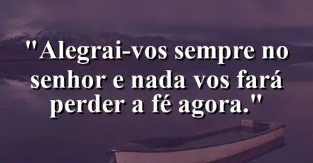 “Alegrai-vos sempre no Senhor e nada vos fará perder a fé agora.”