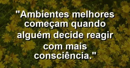 “Ambientes melhores começam quando alguém decide reagir com mais consciência.”