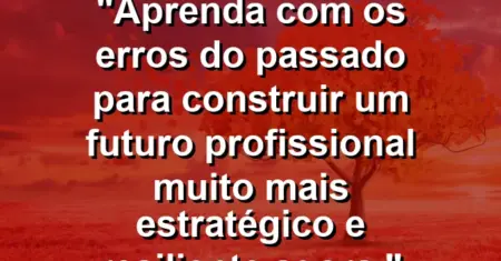 “Aprenda com os erros do passado para construir um futuro profissional muito mais estratégico e resiliente agora.”