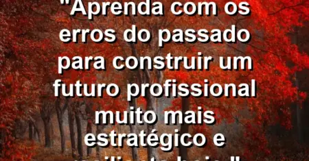 “Aprenda com os erros do passado para construir um futuro profissional muito mais estratégico e resiliente hoje.”