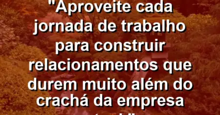 “Aproveite cada jornada de trabalho para construir relacionamentos que durem muito além do crachá da empresa atual.”