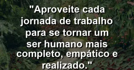 “Aproveite cada jornada de trabalho para se tornar um ser humano mais completo, empático e realizado.”