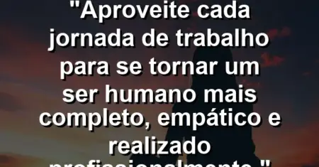 “Aproveite cada jornada de trabalho para se tornar um ser humano mais completo, empático e realizado profissionalmente.”