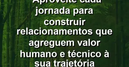 “Aproveite cada jornada para construir relacionamentos que agreguem valor humano e técnico à sua trajetória profissional.”