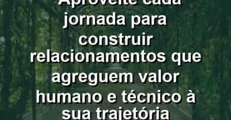 “Aproveite cada jornada para construir relacionamentos que agreguem valor humano e técnico à sua trajetória profissional hoje.”