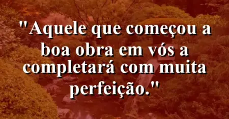 “Aquele que começou a boa obra em vós a completará com muita perfeição.”