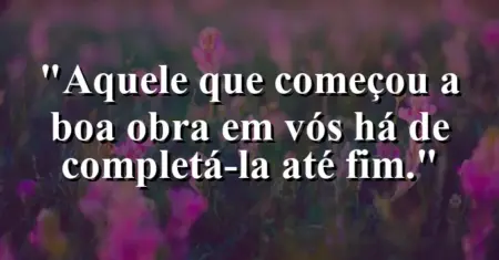 “Aquele que começou a boa obra em vós há de completá-la até fim.”