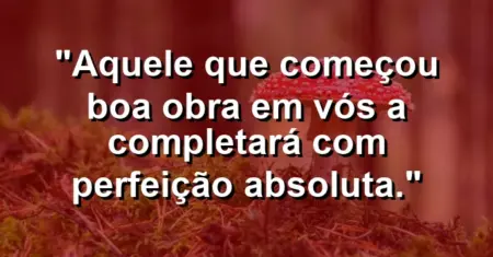 “Aquele que começou boa obra em vós a completará com perfeição absoluta.”