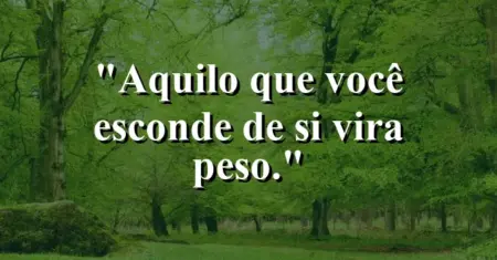 Aquilo que você esconde de si vira peso.