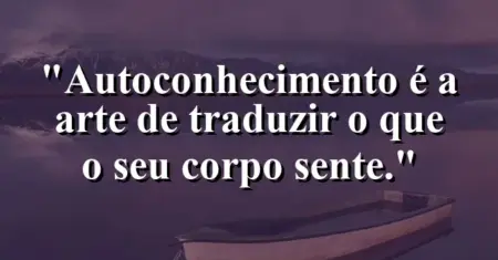 Autoconhecimento é a arte de traduzir o que o seu corpo sente.