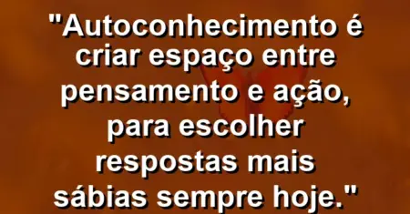 Autoconhecimento é criar espaço entre pensamento e ação, para escolher respostas mais sábias sempre hoje.