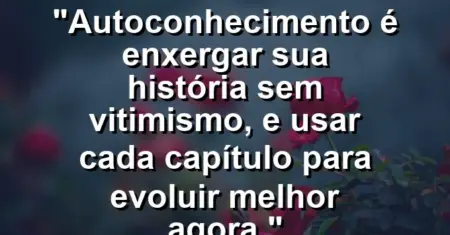 Autoconhecimento é enxergar sua história sem vitimismo, e usar cada capítulo para evoluir melhor agora.