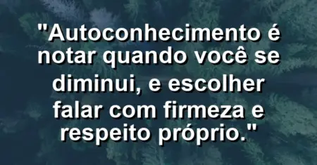 Autoconhecimento é notar quando você se diminui, e escolher falar com firmeza e respeito próprio.