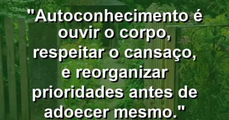 Autoconhecimento é ouvir o corpo, respeitar o cansaço, e reorganizar prioridades antes de adoecer mesmo.