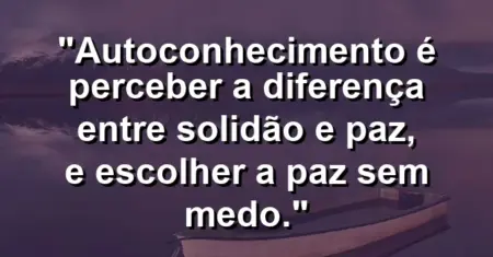 Autoconhecimento é perceber a diferença entre solidão e paz, e escolher a paz sem medo.
