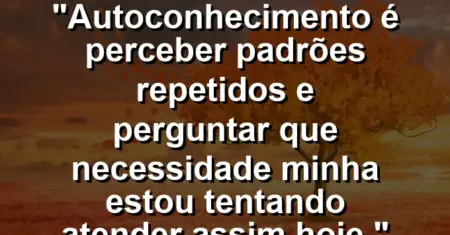 Autoconhecimento é perceber padrões repetidos e perguntar: que necessidade minha estou tentando atender assim hoje.