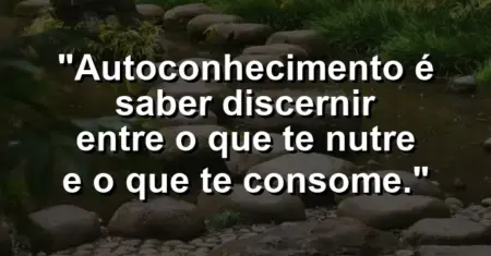 Autoconhecimento é saber discernir entre o que te nutre e o que te consome.