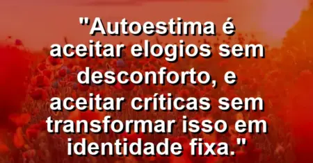 Autoestima é aceitar elogios sem desconforto, e aceitar críticas sem transformar isso em identidade fixa.