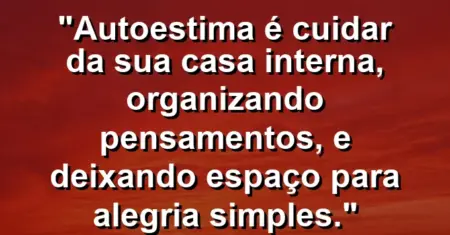 Autoestima é cuidar da sua casa interna, organizando pensamentos, e deixando espaço para alegria simples.