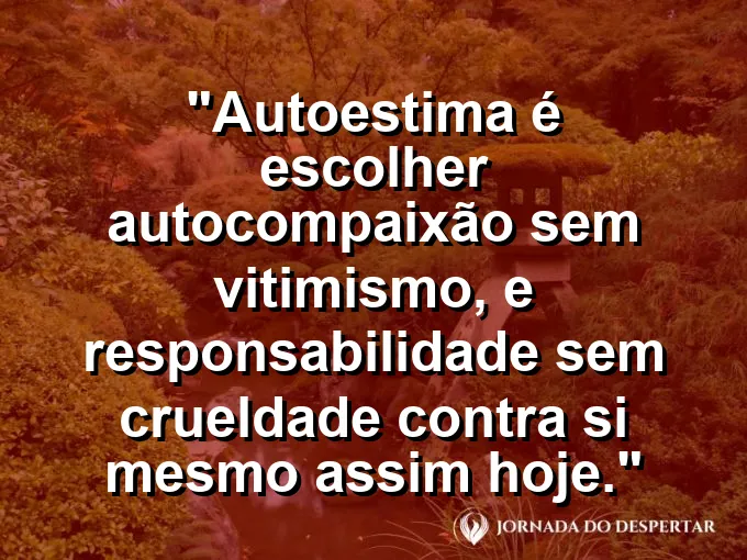 Frase sobre autoconhecimento e autoestima: Autoestima é escolher autocompaixão sem vitimismo, e responsabilidade sem crueldade contra si mesmo assim hoje.