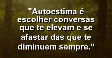 Autoestima é escolher conversas que te elevam e se afastar das que te diminuem sempre.