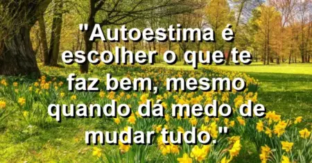 Autoestima é escolher o que te faz bem, mesmo quando dá medo de mudar tudo.