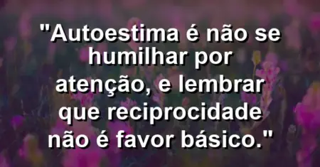 Autoestima é não se humilhar por atenção, e lembrar que reciprocidade não é favor básico.