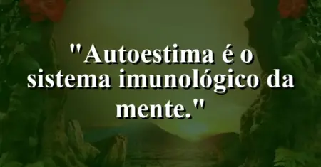 Autoestima é o sistema imunológico da mente.