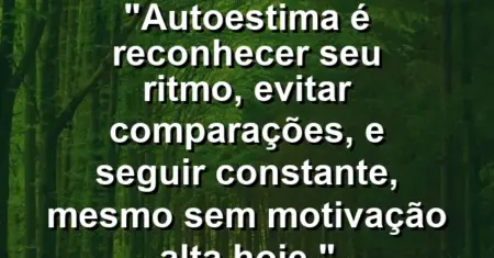 Autoestima é reconhecer seu ritmo, evitar comparações, e seguir constante, mesmo sem motivação alta hoje.
