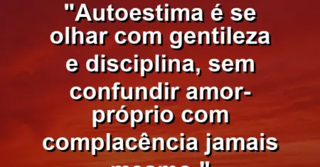 Autoestima é se olhar com gentileza e disciplina, sem confundir amor-próprio com complacência jamais mesmo.