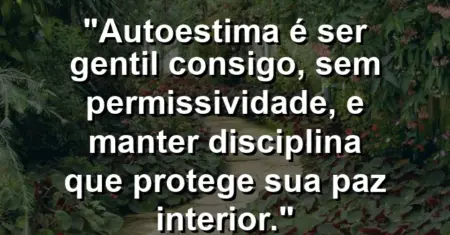 Autoestima é ser gentil consigo, sem permissividade, e manter disciplina que protege sua paz interior.