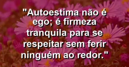 Autoestima não é ego; é firmeza tranquila para se respeitar sem ferir ninguém ao redor.