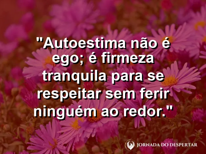 Frase sobre autoconhecimento e autoestima: Autoestima não é ego; é firmeza tranquila para se respeitar sem ferir ninguém ao redor.