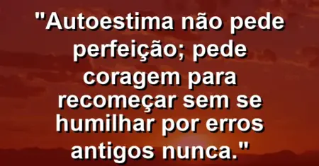 Autoestima não pede perfeição; pede coragem para recomeçar sem se humilhar por erros antigos nunca.
