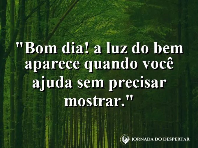 Mensagens de Bom Dia para Começar Sua Jornada com Muita Luz: Bom dia! A luz do bem aparece quando você ajuda sem precisar mostrar.