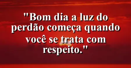“Bom dia: a luz do perdão começa quando você se trata com respeito.”
