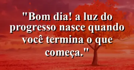 “Bom dia! A luz do progresso nasce quando você termina o que começa.”