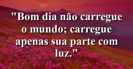 “Bom dia: não carregue o mundo; carregue apenas sua parte com luz.”