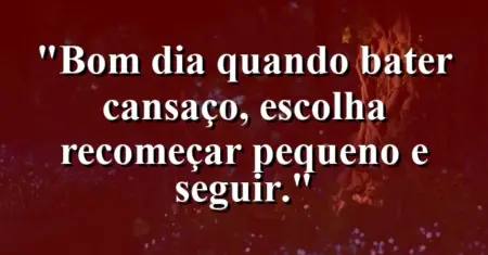 “Bom dia: quando bater cansaço, escolha recomeçar pequeno e seguir.”